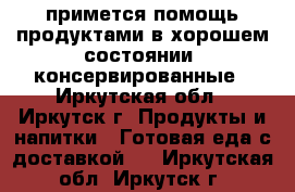 примется помощь продуктами в хорошем состоянии  консервированные - Иркутская обл., Иркутск г. Продукты и напитки » Готовая еда с доставкой   . Иркутская обл.,Иркутск г.